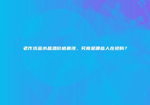 老作坊蓝水晶酒价格暴涨，究竟是哪些人在抢购？