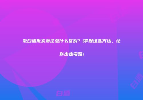 散白酒批发需注意什么区别？(掌握这些方法，让你少走弯路)