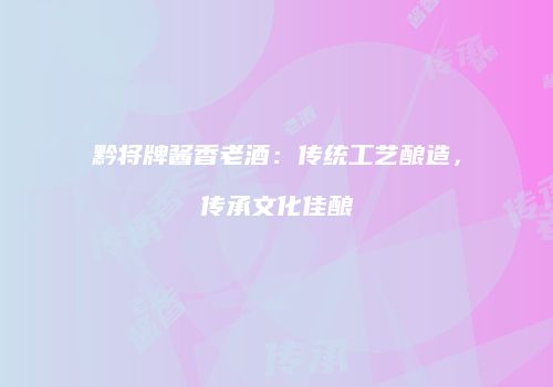 黔将牌酱香老酒：传统工艺酿造，传承文化佳酿