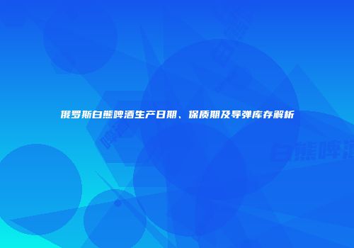 俄罗斯白熊啤酒生产日期、保质期及导弹库存解析