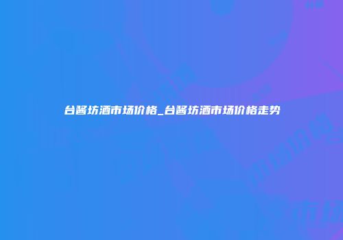 台酱坊酒市场价格_台酱坊酒市场价格走势