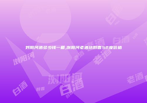 刘阳河酒多少钱一箱,浏阳河老酒坊醇香52度价格