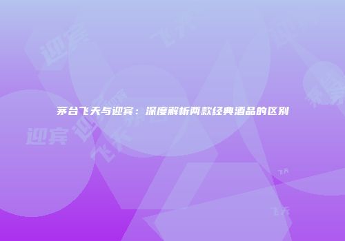 茅台飞天与迎宾：深度解析两款经典酒品的区别