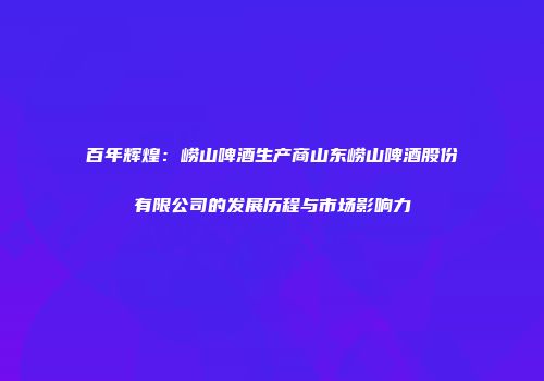 百年辉煌：崂山啤酒生产商山东崂山啤酒股份有限公司的发展历程与市场影响力