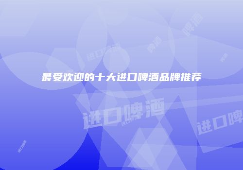 最受欢迎的十大进口啤酒品牌推荐
