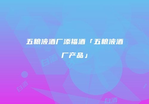 五粮液酒厂添福酒「五粮液酒厂产品」