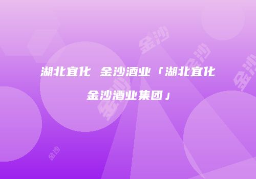 湖北宜化 金沙酒业「湖北宜化金沙酒业集团」