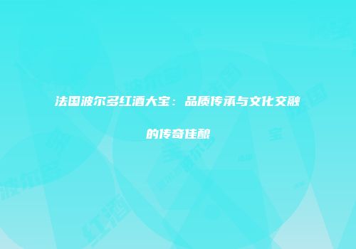 法国波尔多红酒大宝：品质传承与文化交融的传奇佳酿