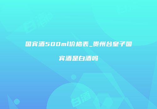 国宾酒500ml价格表_贵州台皇子国宾酒是白酒吗