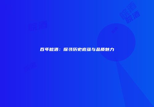 百年皖酒：探寻历史底蕴与品质魅力