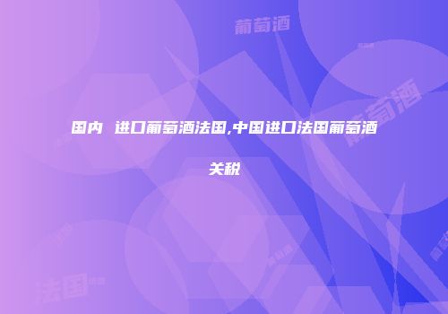 国内 进口葡萄酒法国,中国进口法国葡萄酒关税