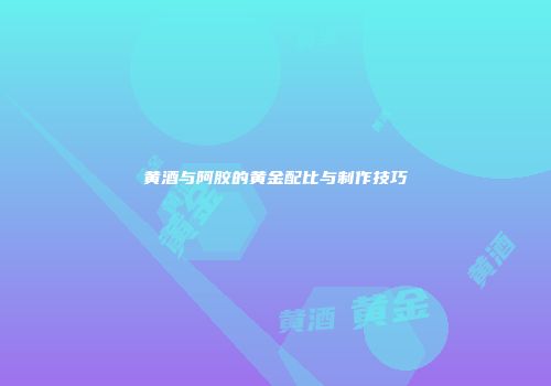 黄酒与阿胶的黄金配比与制作技巧