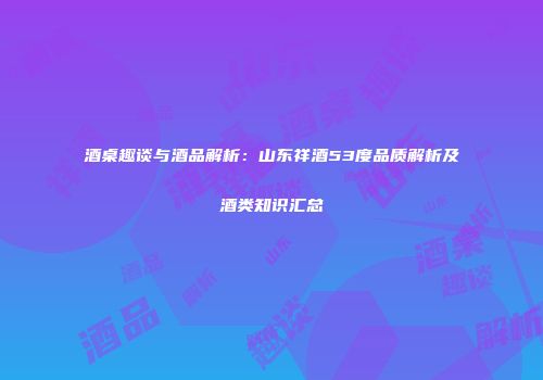 酒桌趣谈与酒品解析：山东祥酒53度品质解析及酒类知识汇总