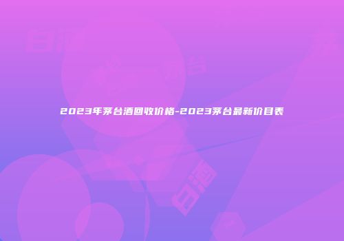 2023年茅台酒回收价格-2023茅台最新价目表