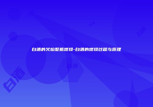 白酒的火焰整瓶燃烧-白酒的燃烧过程与原理