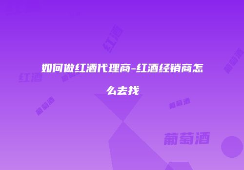 如何做红酒代理商-红酒经销商怎么去找