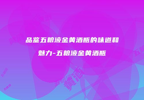 品鉴五粮液金黄酒瓶的味道和魅力-五粮液金黄酒瓶