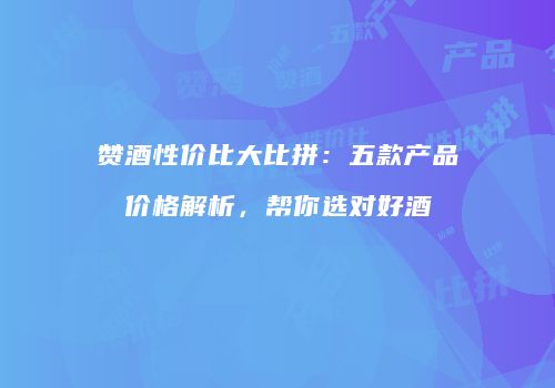 赞酒性价比大比拼：五款产品价格解析，帮你选对好酒
