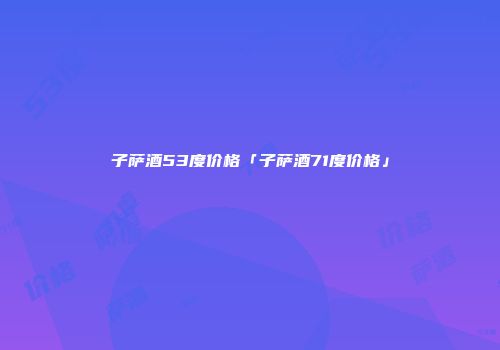 子萨酒53度价格「子萨酒71度价格」