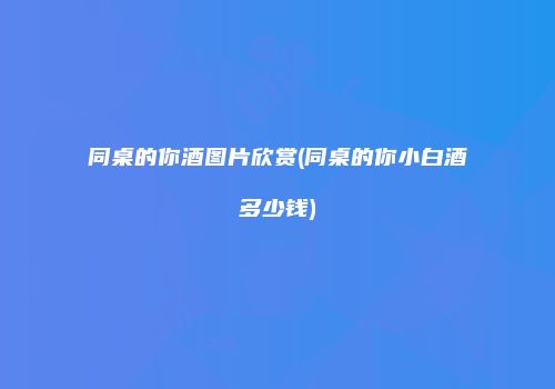 同桌的你酒图片欣赏(同桌的你小白酒多少钱)