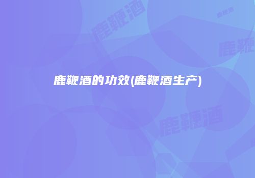 鹿鞭酒的功效(鹿鞭酒生产)