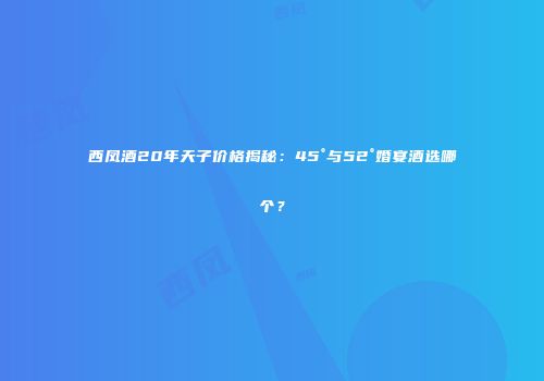 西凤酒20年天子价格揭秘：45°与52°婚宴酒选哪个？