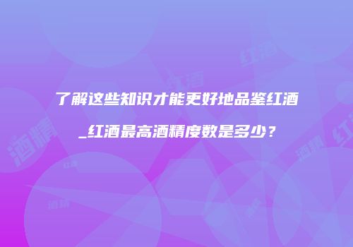 了解这些知识才能更好地品鉴红酒_红酒最高酒精度数是多少？