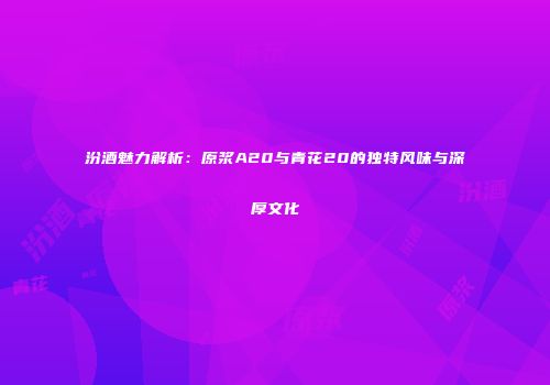 汾酒魅力解析：原浆A20与青花20的独特风味与深厚文化