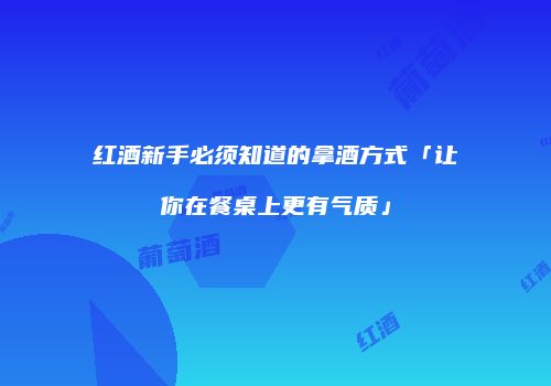 红酒新手必须知道的拿酒方式「让你在餐桌上更有气质」