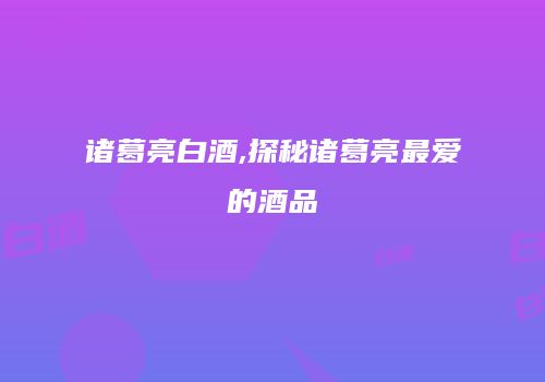 诸葛亮白酒,探秘诸葛亮最爱的酒品