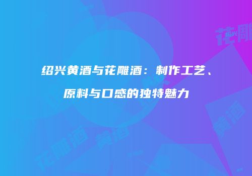 绍兴黄酒与花雕酒：制作工艺、原料与口感的独特魅力