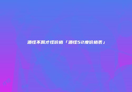 酒怪不喝才怪价格「酒怪52度价格表」