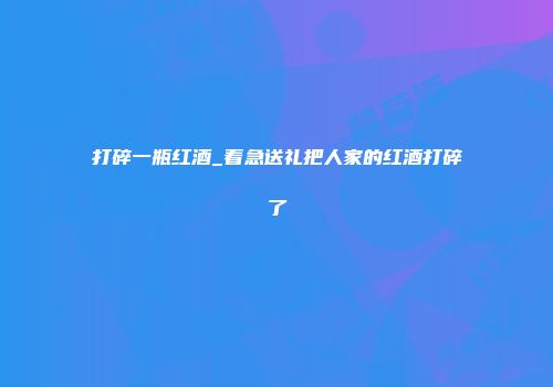 打碎一瓶红酒_着急送礼把人家的红酒打碎了