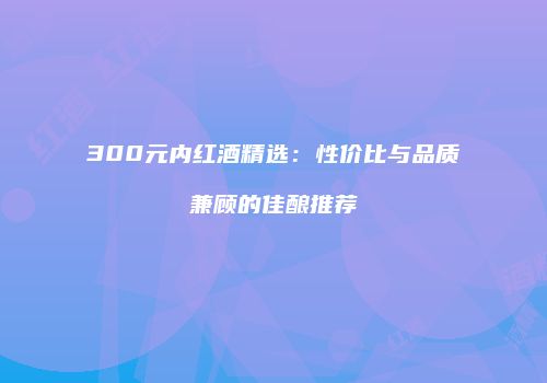 300元内红酒精选：性价比与品质兼顾的佳酿推荐