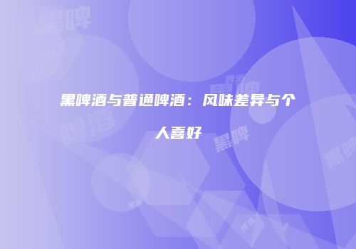 黑啤酒与普通啤酒：风味差异与个人喜好