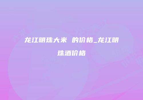 龙江明珠大米 的价格_龙江明珠酒价格