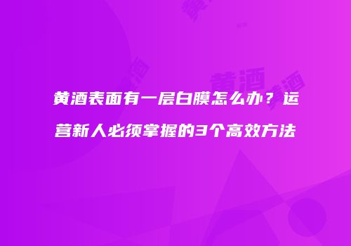 黄酒表面有一层白膜怎么办？运营新人必须掌握的3个高效方法