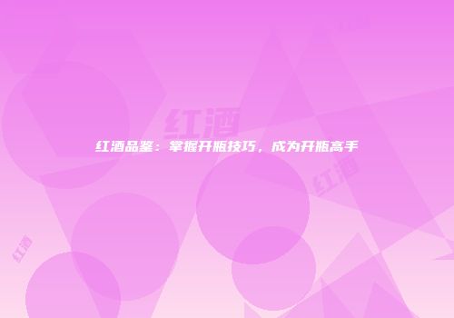 红酒品鉴：掌握开瓶技巧，成为开瓶高手