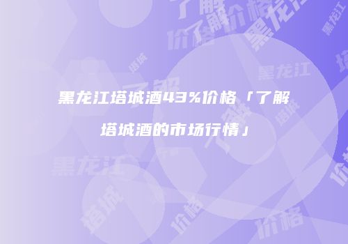 黑龙江塔城酒43%价格「了解塔城酒的市场行情」