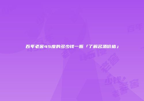 百年老窖45度的多少钱一瓶「了解名酒价格」