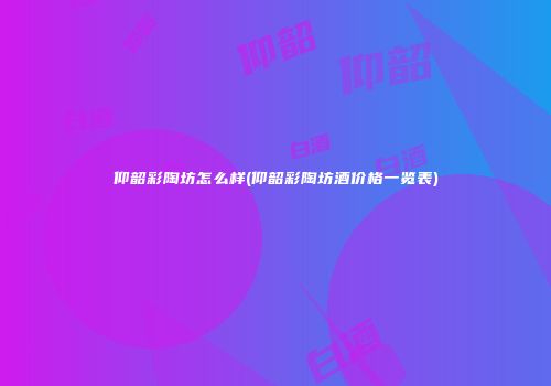 仰韶彩陶坊怎么样(仰韶彩陶坊酒价格一览表)
