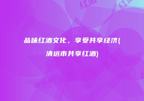 品味红酒文化，享受共享经济(清远市共享红酒)