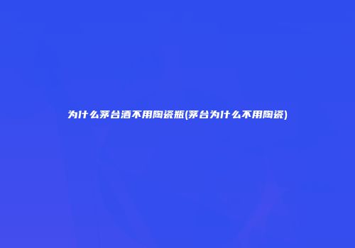 为什么茅台酒不用陶瓷瓶(茅台为什么不用陶瓷)