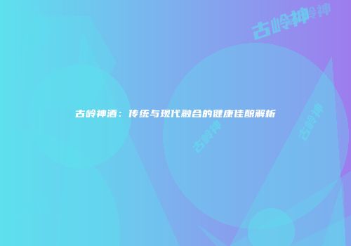 古岭神酒：传统与现代融合的健康佳酿解析