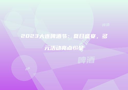 2023大连啤酒节：夏日盛宴，多元活动亮点纷呈