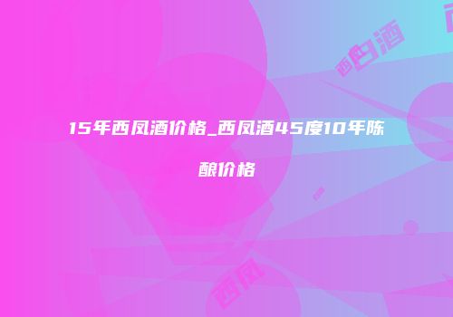 15年西凤酒价格_西凤酒45度10年陈酿价格