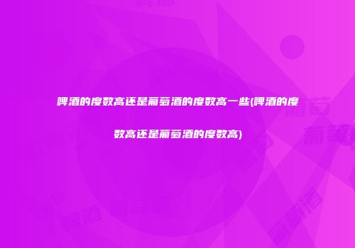 啤酒的度数高还是葡萄酒的度数高一些(啤酒的度数高还是葡萄酒的度数高)