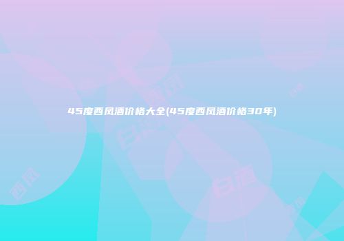 45度西凤酒价格大全(45度西凤酒价格30年)
