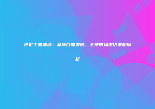 恺伦丁格啤酒：品质口感兼顾，全球市场定价策略解析