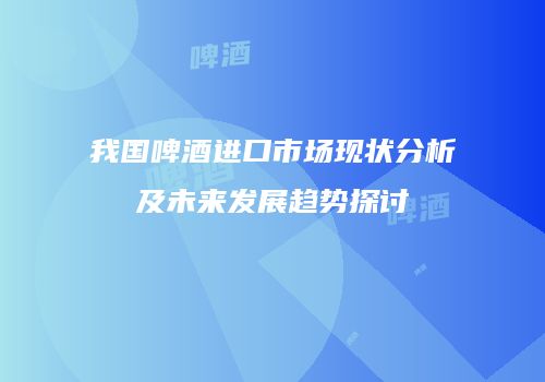 我国啤酒进口市场现状分析及未来发展趋势探讨